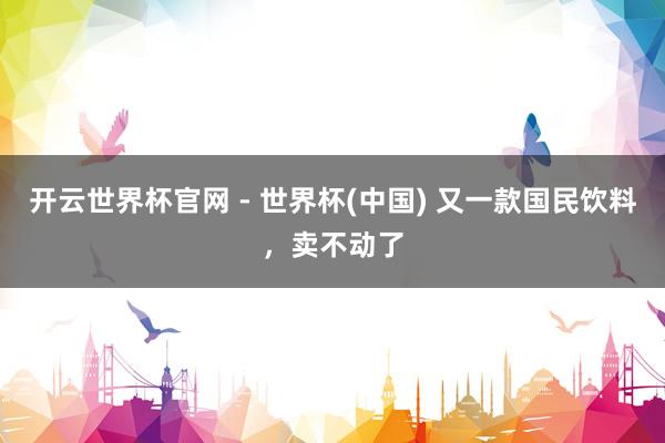 開(kāi)云世界杯官網(wǎng) - 世界杯(中國(guó)) 又一款國(guó)民飲料，賣(mài)不動(dòng)了