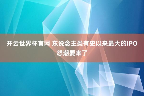 開(kāi)云世界杯官網(wǎng) 東說(shuō)念主類(lèi)有史以來(lái)最大的IPO怒潮要來(lái)了