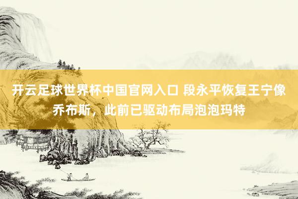 開云足球世界杯中國官網(wǎng)入口 段永平恢復(fù)王寧像喬布斯，此前已驅(qū)動布局泡泡瑪特