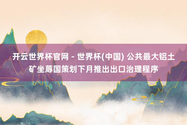 開(kāi)云世界杯官網(wǎng) - 世界杯(中國(guó)) 公共最大鋁土礦坐蓐國(guó)策劃下月推出出口治理程序