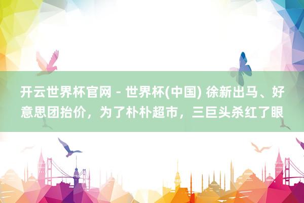 開云世界杯官網 - 世界杯(中國) 徐新出馬、好意思團抬價，為了樸樸超市，三巨頭殺紅了眼