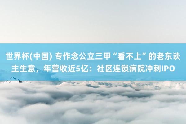 世界杯(中國) 專作念公立三甲“看不上”的老東談主生意，年營收近5億：社區(qū)連鎖病院沖刺IPO