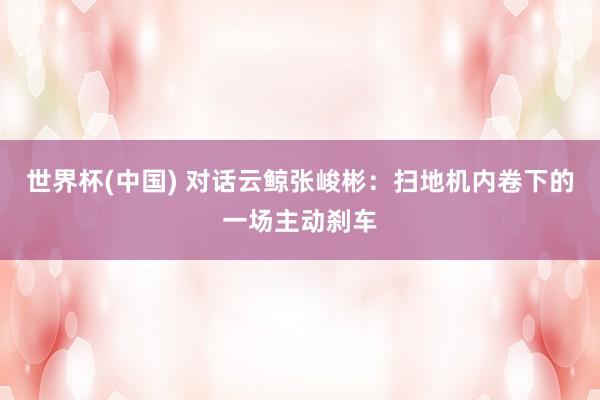 世界杯(中國) 對話云鯨張峻彬：掃地機(jī)內(nèi)卷下的一場主動(dòng)剎車