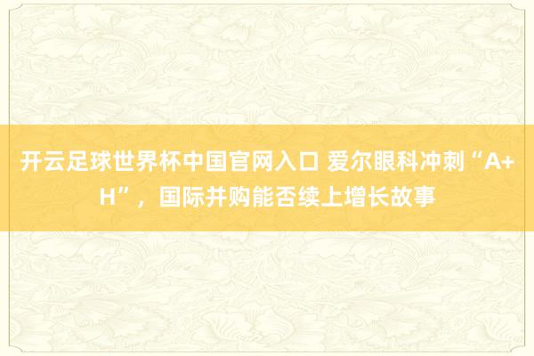 開云足球世界杯中國官網(wǎng)入口 愛爾眼科沖刺“A+H”，國際并購能否續(xù)上增長故事