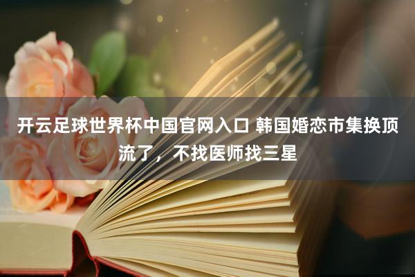 開云足球世界杯中國官網入口 韓國婚戀市集換頂流了，不找醫(yī)師找三星