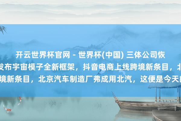 開云世界杯官網(wǎng) - 世界杯(中國) 三體公司恢復(fù)許垚被推行死刑，小米發(fā)布宇宙模子全新框架，抖音電商上線跨境新條目，北京汽車制造廠弗成用北汽，這便是今天的其他大新聞！