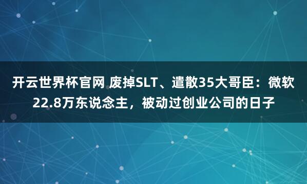 開云世界杯官網(wǎng) 廢掉SLT、遣散35大哥臣：微軟22.8萬(wàn)東說(shuō)念主，被動(dòng)過(guò)創(chuàng)業(yè)公司的日子