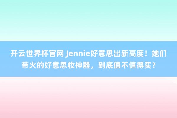 開云世界杯官網 Jennie好意思出新高度！她們帶火的好意思妝神器，到底值不值得買？