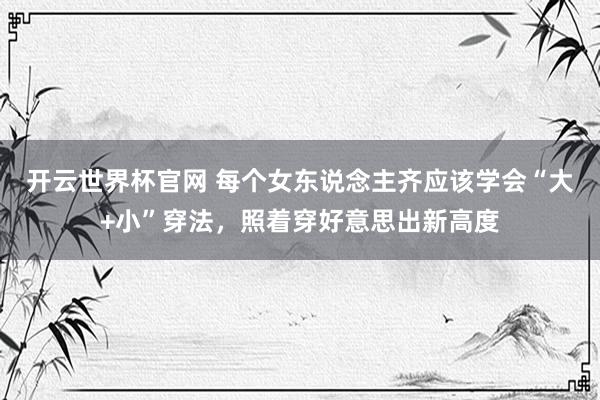 開云世界杯官網 每個女東說念主齊應該學會“大+小”穿法，照著穿好意思出新高度