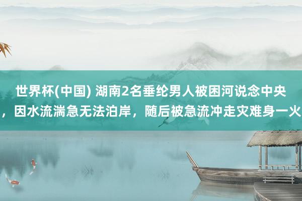 世界杯(中國) 湖南2名垂綸男人被困河說念中央，因水流湍急無法泊岸，隨后被急流沖走災難身一火