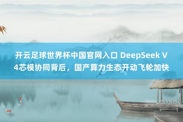 開云足球世界杯中國官網入口 DeepSeek V4芯模協同背后，國產算力生態開動飛輪加快