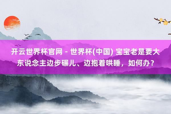 開云世界杯官網 - 世界杯(中國) 寶寶老是要大東說念主邊步碾兒、邊抱著哄睡，如何辦？