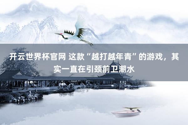 開云世界杯官網 這款“越打越年青”的游戲，其實一直在引頸前衛(wèi)潮水