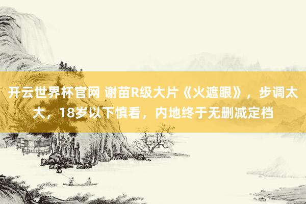 開云世界杯官網(wǎng) 謝苗R級(jí)大片《火遮眼》，步調(diào)太大，18歲以下慎看，內(nèi)地終于無(wú)刪減定檔