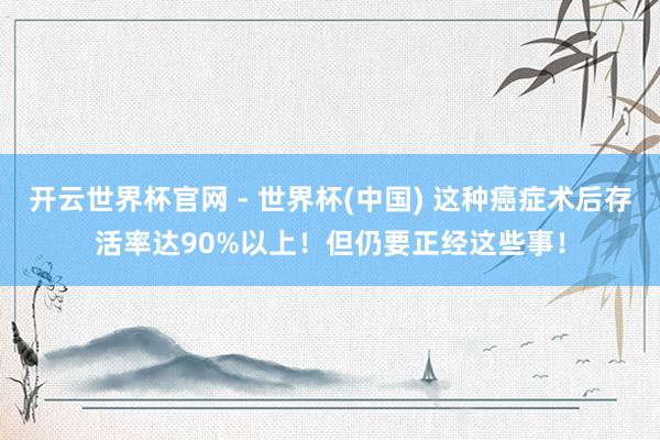 開云世界杯官網 - 世界杯(中國) 這種癌癥術后存活率達90%以上！但仍要正經這些事！