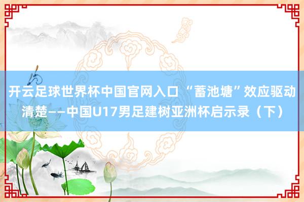 開云足球世界杯中國(guó)官網(wǎng)入口 “蓄池塘”效應(yīng)驅(qū)動(dòng)清楚——中國(guó)U17男足建樹亞洲杯啟示錄（下）