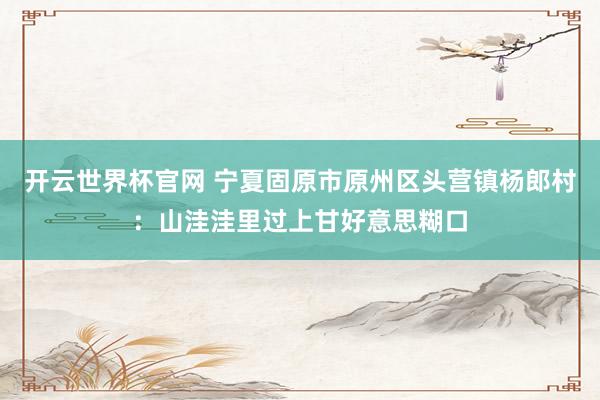 開云世界杯官網(wǎng) 寧夏固原市原州區(qū)頭營鎮(zhèn)楊郎村：山洼洼里過上甘好意思糊口