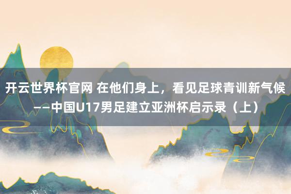 開(kāi)云世界杯官網(wǎng) 在他們身上，看見(jiàn)足球青訓(xùn)新氣候——中國(guó)U17男足建立亞洲杯啟示錄（上）