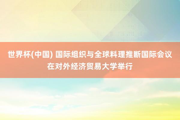 世界杯(中國) 國際組織與全球料理推斷國際會議在對外經濟貿易大學舉行