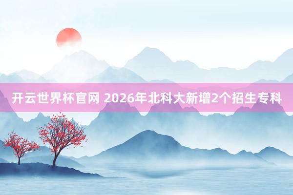開云世界杯官網(wǎng) 2026年北科大新增2個招生專科