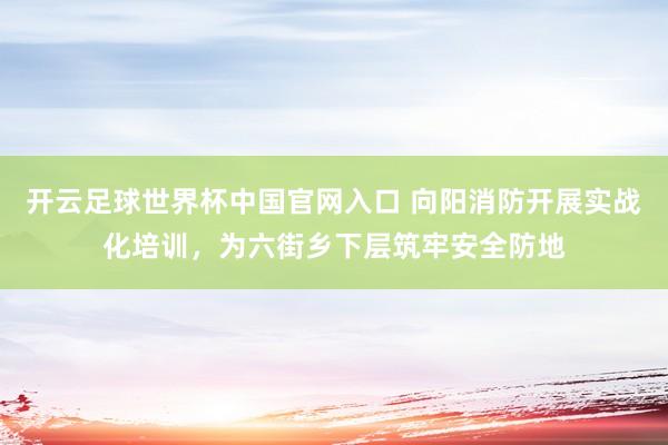 開云足球世界杯中國官網入口 向陽消防開展實戰化培訓，為六街鄉下層筑牢安全防地