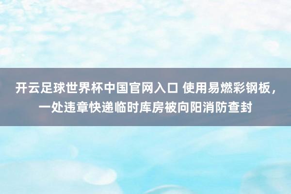 開云足球世界杯中國官網入口 使用易燃彩鋼板，一處違章快遞臨時庫房被向陽消防查封