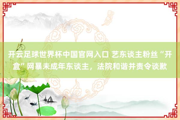 開(kāi)云足球世界杯中國(guó)官網(wǎng)入口 藝東談主粉絲“開(kāi)盒”網(wǎng)暴未成年?yáng)|談主，法院和諧并責(zé)令談歉