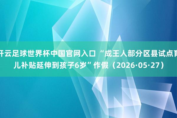 開云足球世界杯中國官網(wǎng)入口 “成王人部分區(qū)縣試點育兒補貼延伸到孩子6歲”作假（2026·05·27）