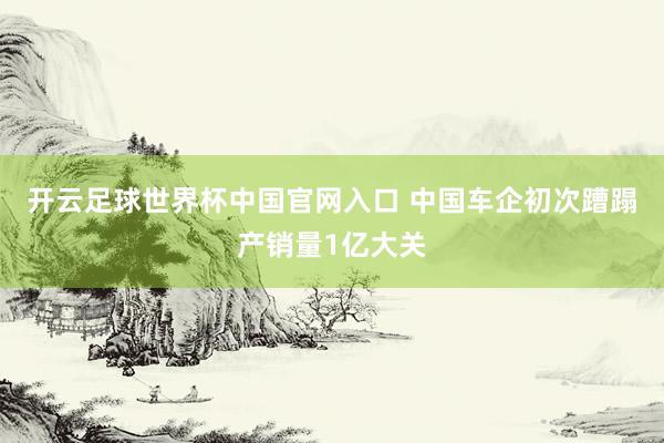 開云足球世界杯中國官網(wǎng)入口 中國車企初次蹧蹋產(chǎn)銷量1億大關(guān)