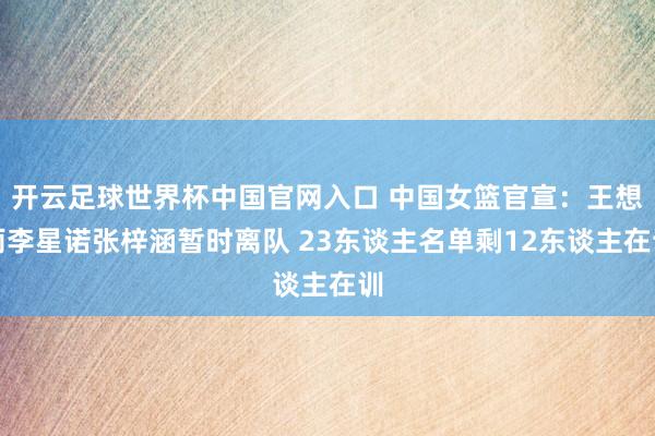 開云足球世界杯中國官網(wǎng)入口 中國女籃官宣：王想雨李星諾張梓涵暫時(shí)離隊(duì) 23東談主名單剩12東談主在訓(xùn)