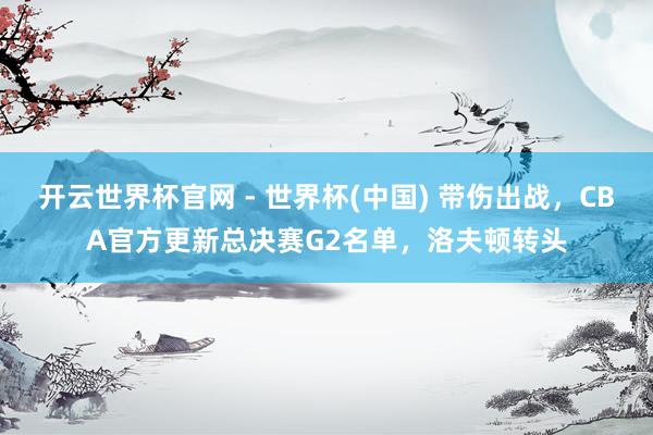 開云世界杯官網(wǎng) - 世界杯(中國(guó)) 帶傷出戰(zhàn)，CBA官方更新總決賽G2名單，洛夫頓轉(zhuǎn)頭