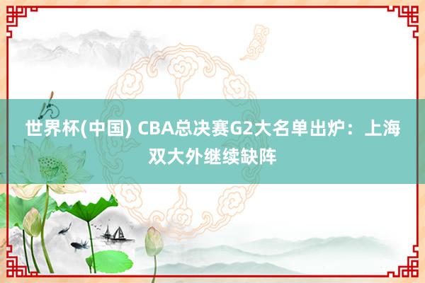 世界杯(中國) CBA總決賽G2大名單出爐:上海雙大外繼續缺陣