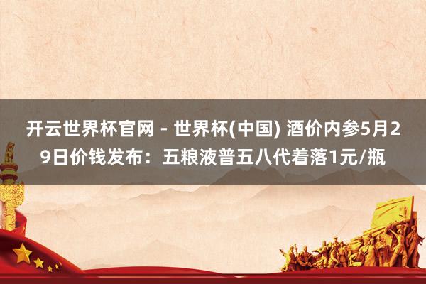 開云世界杯官網 - 世界杯(中國) 酒價內參5月29日價錢發布：五糧液普五八代著落1元/瓶
