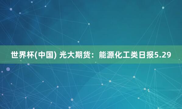世界杯(中國) 光大期貨:能源化工類日報5.29