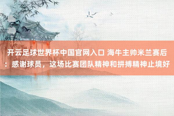 開云足球世界杯中國官網入口 海牛主帥米蘭賽后：感謝球員，這場比賽團隊精神和拼搏精神止境好