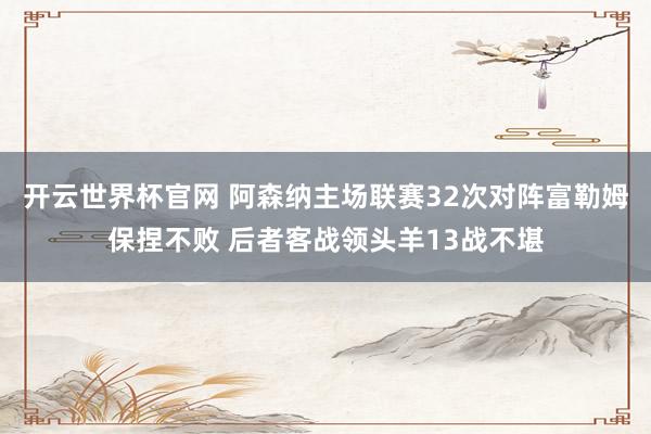 開云世界杯官網(wǎng) 阿森納主場聯(lián)賽32次對陣富勒姆保捏不敗 后者客戰(zhàn)領(lǐng)頭羊13戰(zhàn)不堪