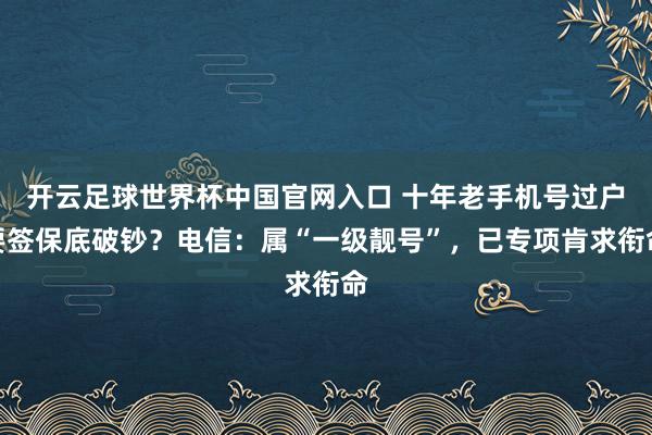 開云足球世界杯中國官網(wǎng)入口 十年老手機(jī)號過戶要簽保底破鈔？電信：屬“一級靚號”，已專項肯求銜命