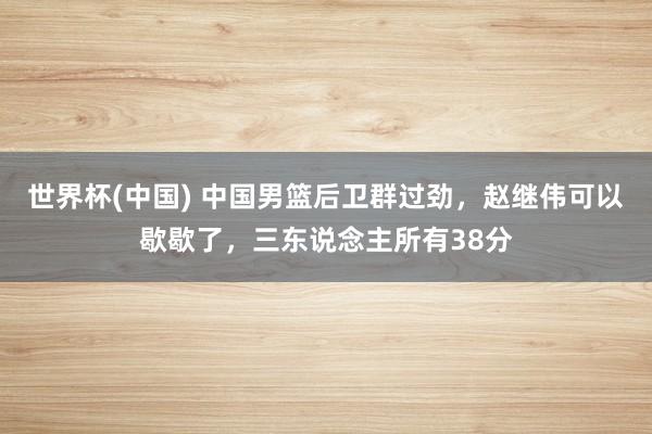 世界杯(中國) 中國男籃后衛(wèi)群過勁，趙繼偉可以歇歇了，三東說念主所有38分