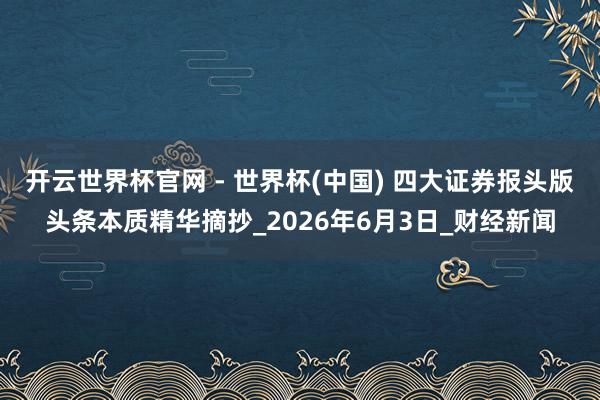 開云世界杯官網 - 世界杯(中國) 四大證券報頭版頭條本質精華摘抄_2026年6月3日_財經新聞