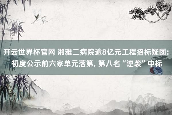 開云世界杯官網 湘雅二病院逾8億元工程招標疑團: 初度公示前六家單元落第， 第八名“逆襲”中標