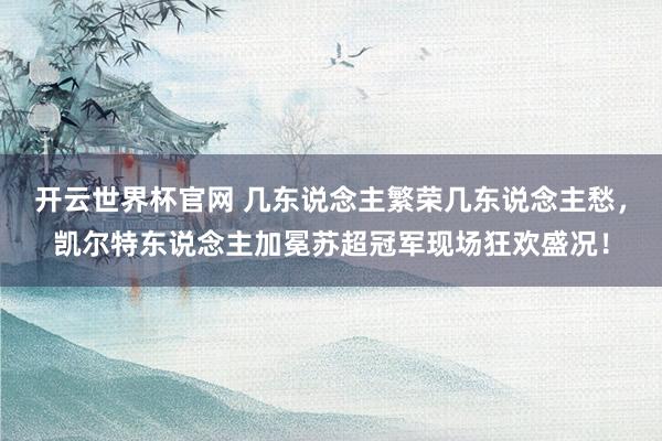 開云世界杯官網 幾東說念主繁榮幾東說念主愁，凱爾特東說念主加冕蘇超冠軍現場狂歡盛況！