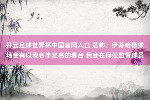 開云足球世界杯中國官網(wǎng)入口 瓜帥:伊蒂哈德球場會有以我名字定名的看臺 我會在何處監(jiān)督球員