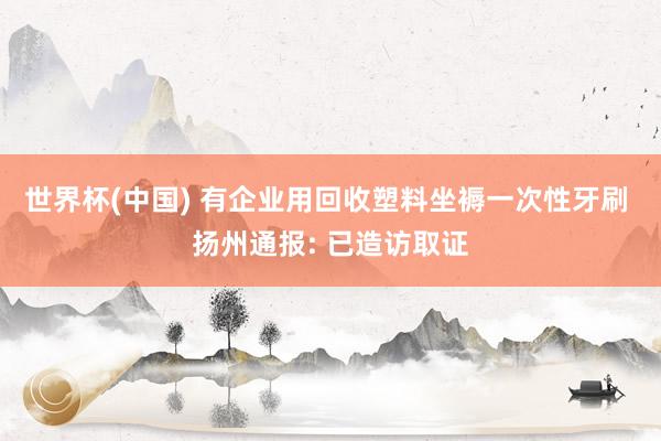 世界杯(中國) 有企業(yè)用回收塑料坐褥一次性牙刷 揚州通報: 已造訪取證