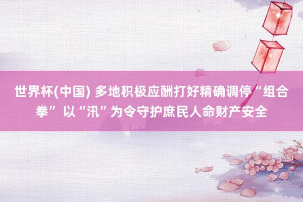 世界杯(中國) 多地積極應酬打好精確調停“組合拳” 以“汛”為令守護庶民人命財產安全