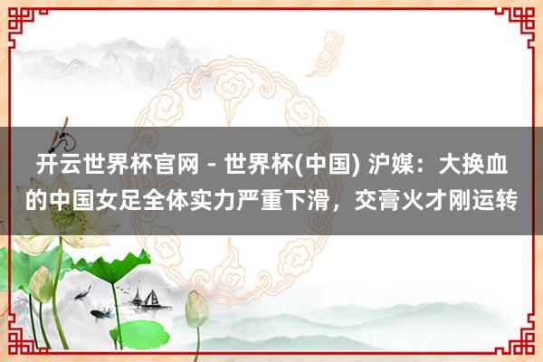 開云世界杯官網(wǎng) - 世界杯(中國) 滬媒：大換血的中國女足全體實力嚴(yán)重下滑，交膏火才剛運轉(zhuǎn)